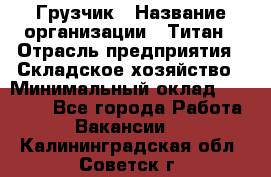 Грузчик › Название организации ­ Титан › Отрасль предприятия ­ Складское хозяйство › Минимальный оклад ­ 15 000 - Все города Работа » Вакансии   . Калининградская обл.,Советск г.